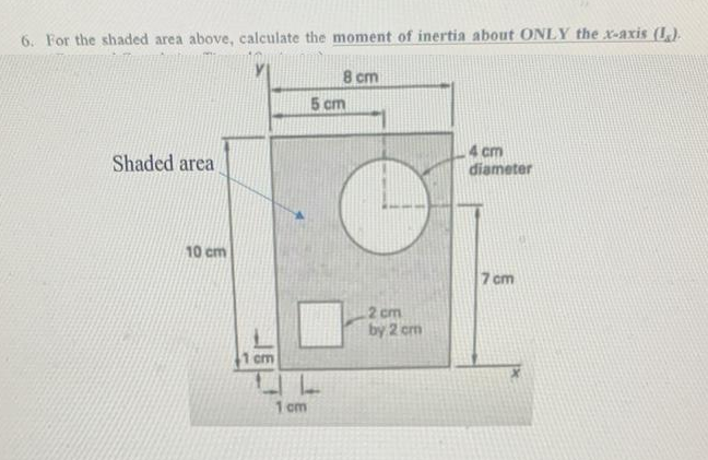 6. For the shaded area above, calculate the moment of inertia about ONLY the x-axis (I).
Shaded area
10 cm
1 cm
1 cm
8 cm
5 cm
2 cm
by 2 cm
4 cm
diameter
7 cm