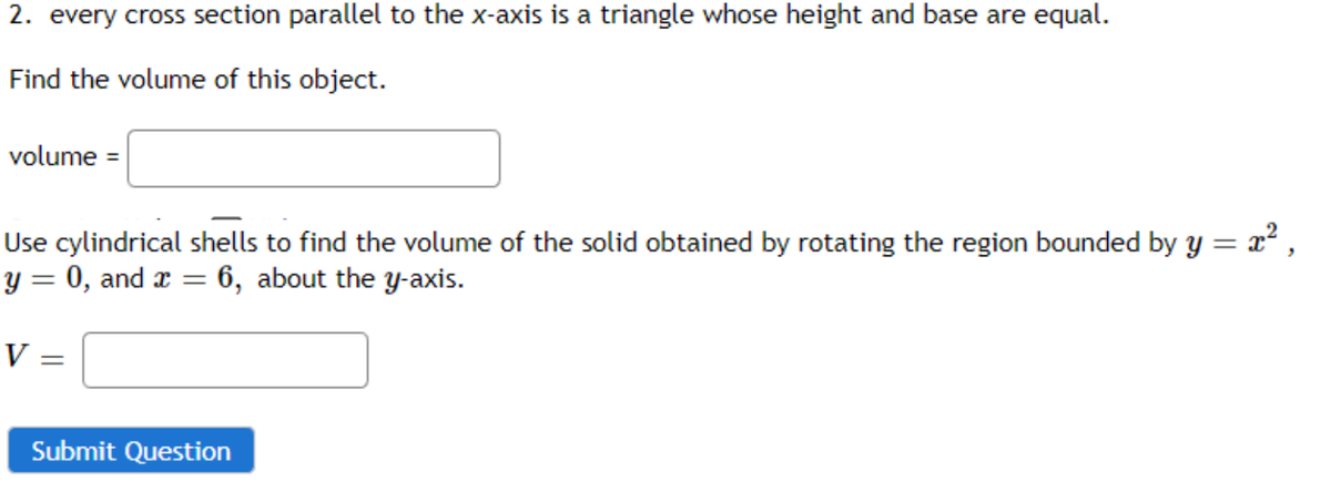2. every cross section parallel to the x-axis is a triangle whose height and base are equal.
Find the volume of this object.
= x²,
Use cylindrical shells to find the volume of the solid obtained by rotating the region bounded by y =
y = 0, and x = 6, about the y-axis.
volume =
V =
Submit Question