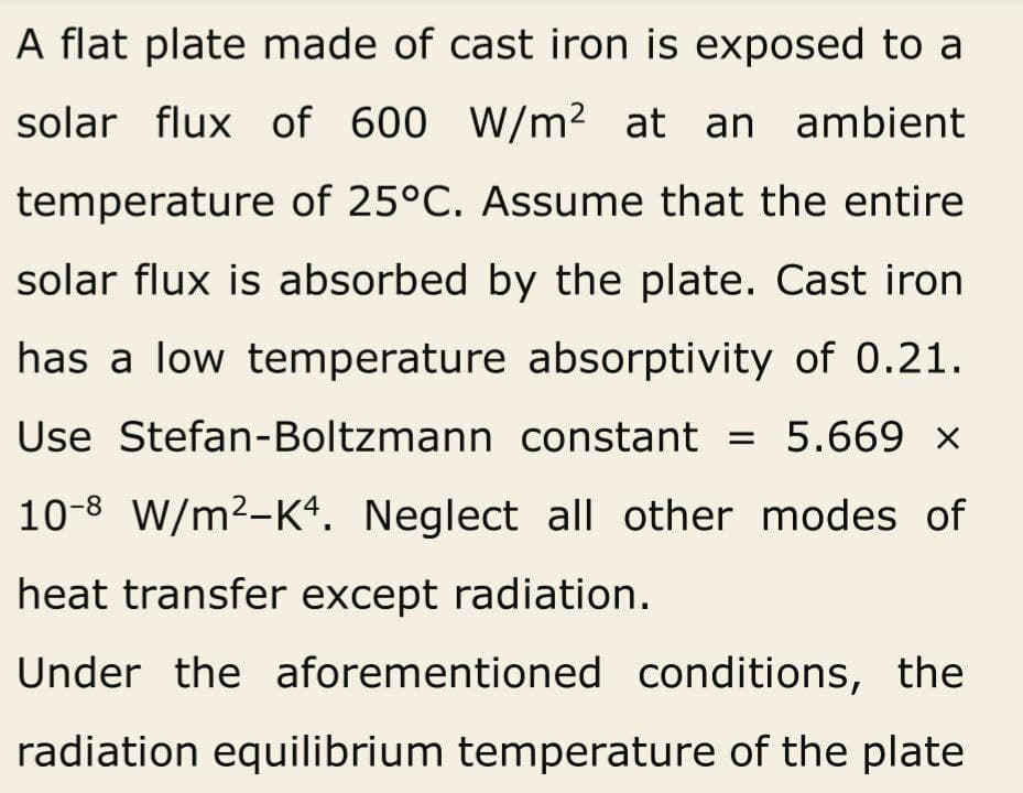 A flat plate made of cast iron is exposed to a
solar flux of 600 W/m² at an ambient
temperature of 25°C. Assume that the entire
solar flux is absorbed by the plate. Cast iron
has a low temperature absorptivity of 0.21.
Use Stefan-Boltzmann constant = 5.669 ×
10-8 W/m²-K4. Neglect all other modes of
heat transfer except radiation.
Under the aforementioned conditions, the
radiation equilibrium temperature of the plate