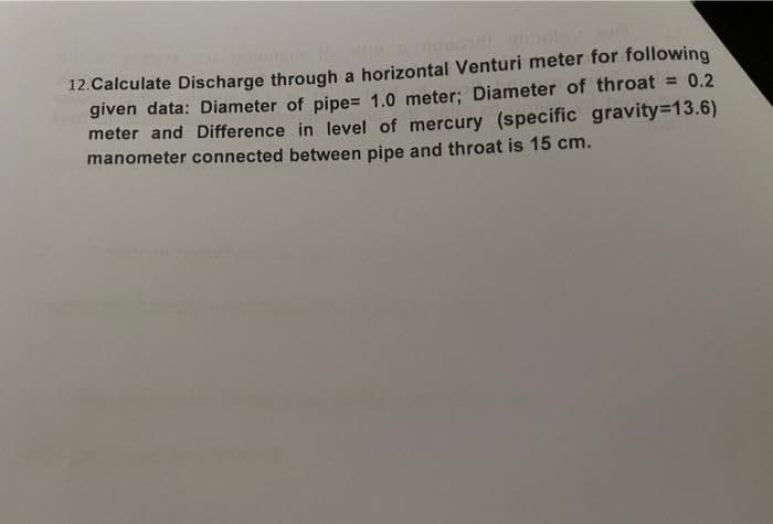 12. Calculate Discharge through a horizontal Venturi meter for following
given data: Diameter of pipe= 1.0 meter; Diameter of throat = 0.2
meter and Difference in level of mercury (specific gravity=13.6)
manometer connected between pipe and throat is 15 cm.
