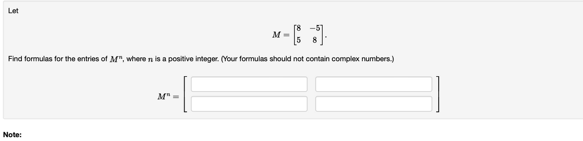 Let
8
5
M-B3]
5
8
Find formulas for the entries of M", where n is a positive integer. (Your formulas should not contain complex numbers.)
Note:
Mn
=
