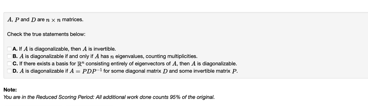 A, P and D are n x n matrices.
Check the true statements below:
A. If A is diagonalizable, then A is invertible.
B. A is diagonalizable if and only if A has n eigenvalues, counting multiplicities.
C. If there exists a basis for R" consisting entirely of eigenvectors of A, then A is diagonalizable.
D. A is diagonalizable if A = PDP-1 for some diagonal matrix D and some invertible matrix P.
Note:
You are in the Reduced Scoring Period: All additional work done counts 95% of the original.