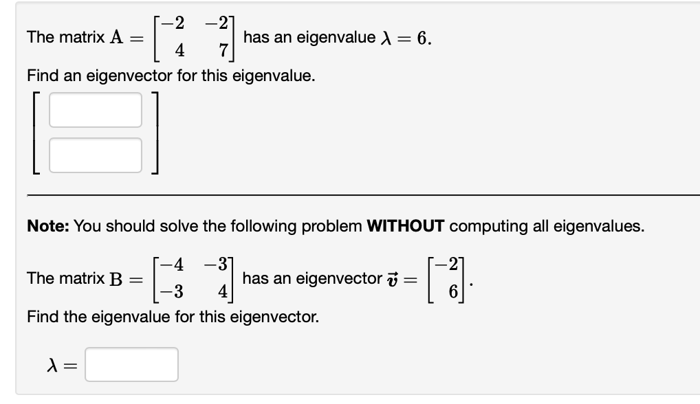 -2 -2
The matrix A =
[27]
4
Find an eigenvector for this eigenvalue.
Note: You should solve the following problem WITHOUT computing all eigenvalues.
-4 -31
-3
alue for this eigenvector.
The matrix B =
Find the
has an eigenvalue X = 6.
λ =
has an eigenvector =
[ ]].