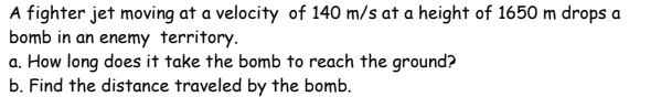 A fighter jet moving at a velocity of 140 m/s at a height of 1650 m drops a
bomb in an enemy territory.
a. How long does it take the bomb to reach the ground?
b. Find the distance traveled by the bomb.
