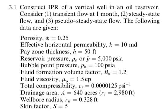 3.1 Construct IPR of a vertical well in an oil reservoir.
Consider (1) transient flow at 1 month, (2) steady-state
flow, and (3) pseudo-steady-state flow. The following
data are given:
Porosity, o = 0.25
Effective horizontal permeability, k = 10 md
Pay zone thickness, h = 50 ft
Reservoir pressure, pe or p = 5,000 psia
Bubble point pressure, p, = 100 psia
Fluid formation volume factor, B, = 1.2
Fluid viscosity, M. = 1.5 cp
Total compressibility, c, = 0.0000125 psi-
Drainage area, A = 640 acres (re = 2,980 ft)
Wellbore radius, rw
Skin factor, S = 5
0.328 ft
