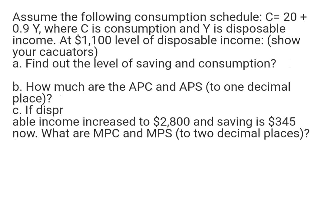 Assume the following consumption schedule: C= 20 +
0.9 Y, where C is consumption and Y is disposable
income. At $1,100 level of disposable income: (show
your cacuators)
a. Find out the level of saving and consumption?
b. How much are the APC and APS (to one decimal
place)?
c. If dispr
able income increased to $2,800 and saving is $345
now. What are MPC and MPŚ (to two decimal places)?
