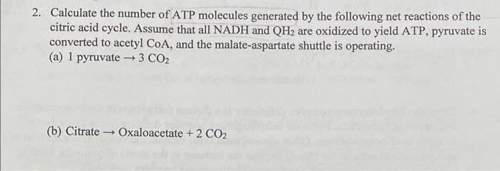 2. Calculate the number of ATP molecules generated by the following net reactions of the
citric acid cycle. Assume that all NADH and QH2 are oxidized to yield ATP, pyruvate is
converted to acetyl CoA, and the malate-aspartate shuttle is operating.
(a) 1 pyruvate –3 CO2
(b) Citrate
Oxaloacetate + 2 CO2
