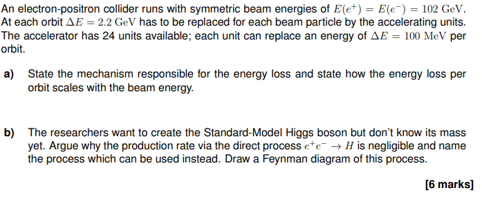 An electron-positron collider runs with symmetric beam energies of E(e+) = E(e¯) = 102 GeV.
At each orbit AE = 2.2 GeV has to be replaced for each beam particle by the accelerating units.
The accelerator has 24 units available; each unit can replace an energy of AE = 100 MeV per
orbit.
a) State the mechanism responsible for the energy loss and state how the energy loss per
orbit scales with the beam energy.
b) The researchers want to create the Standard-Model Higgs boson but don't know its mass
yet. Argue why the production rate via the direct process ete →H is negligible and name
the process which can be used instead. Draw a Feynman diagram of this process.
[6 marks]