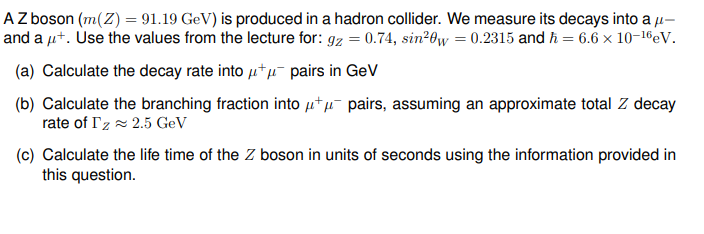 AZ boson (m(Z) = 91.19 GeV) is produced in a hadron collider. We measure its decays into a μ-
and a μ+. Use the values from the lecture for: gz = 0.74, sin20w = 0.2315 and h = 6.6 × 10-16 eV.
(a) Calculate the decay rate into μ+μ¯ pairs in GeV
(b) Calculate the branching fraction into μμ-pairs, assuming an approximate total Z decay
rate of Iz≈ 2.5 GeV
(c) Calculate the life time of the Z boson in units of seconds using the information provided in
this question.