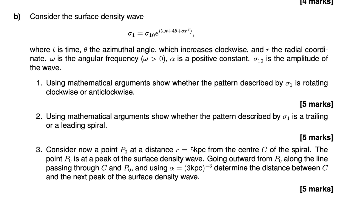 b) Consider the surface density wave
01 =
σι 010e² (wt+40+ar³)
"
[4 marks]
where t is time, the azimuthal angle, which increases clockwise, and r the radial coordi-
nate. w is the angular frequency (w > 0), a is a positive constant. 10 is the amplitude of
the wave.
1. Using mathematical arguments show whether the pattern described by σ ₁ is rotating
clockwise or anticlockwise.
[5 marks]
2. Using mathematical arguments show whether the pattern described by σ is a trailing
or a leading spiral.
[5 marks]
3. Consider now a point Po at a distance r = 5kpc from the centre C of the spiral. The
point Po is at a peak of the surface density wave. Going outward from Po along the line
passing through C and Po, and using a = (3kpc) determine the distance between C
and the next peak of the surface density wave.
-3
[5 marks]