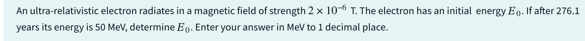 An ultra-relativistic electron radiates in a magnetic field of strength 2 × 10-6 T. The electron has an initial energy Eo. If after 276.1
years its energy is 50 MeV, determine Eo. Enter your answer in MeV to 1 decimal place.