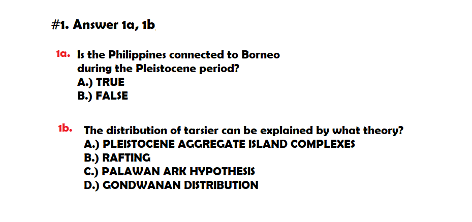 #1. Answer 1a, 1b
1a. Is the Philippines connected to Borneo
during the Pleistocene period?
A.) TRUE
B.) FALSE
1b. The distribution of tarsier can be explained by what theory?
A.) PLEISTOCENE AGGREGATE ISLAND COMPLEXES
B.) RAFTING
C.) PALAWAN ARK HYPOTHESIS
D.) GONDWANAN DISTRIBUTION