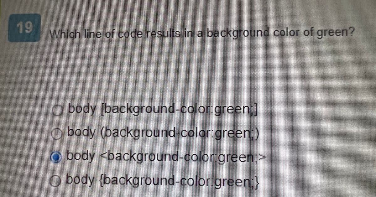 19
Which line of code results in a background color of green?
Obody
[background-color:green;]
body (background-color green;)
O body <background-color:green>
Obody {background-color green;}