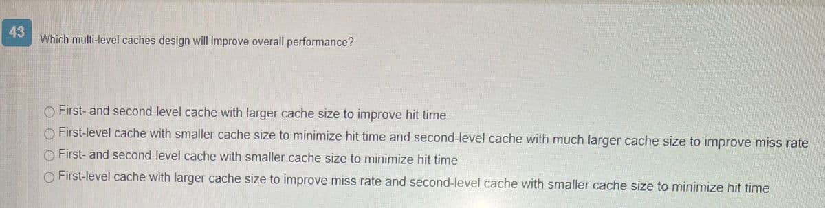 43
Which multi-level caches design will improve overall performance?
First- and second-level cache with larger cache size to improve hit time
First-level cache with smaller cache size to minimize hit time and second-level cache with much larger cache size to improve miss rate
First- and second-level cache with smaller cache size to minimize hit time
O First-level cache with larger cache size to improve miss rate and second-level cache with smaller cache size to minimize hit time