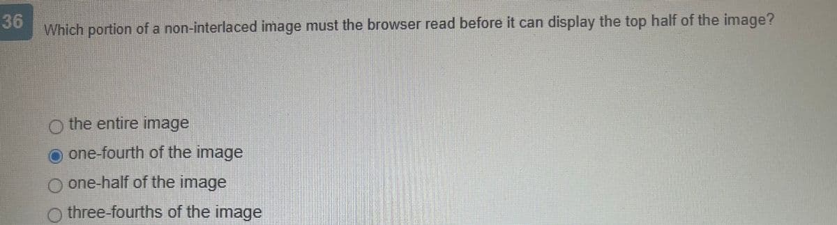 36
Which portion of a non-interlaced image must the browser read before it can display the top half of the image?
the entire image
one-fourth of the image
O one-half of the image
O three-fourths of the image