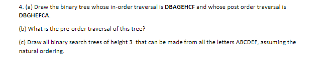 4. (a) Draw the binary tree whose in-order traversal is DBAGEHCF and whose post order traversal is
DBGHEFCA.
(b) What is the pre-order traversal of this tree?
(c) Draw all binary search trees of height 3 that can be made from all the letters ABCDEF, assuming the
natural ordering.
