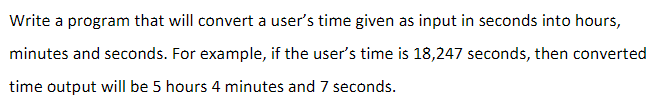 Write a program that will convert a user's time given as input in seconds into hours,
minutes and seconds. For example, if the user's time is 18,247 seconds, then converted
time output will be 5 hours 4 minutes and 7 seconds.
