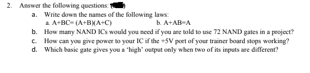 2. Answer the following questions:"
a. Write down the names of the following laws:
a. A+BC= (A+B)(A+C)
b. А+АВ-А
b. How many NAND ICs would you need if you are told to use 72 NAND gates in a project?
c. How can you give power to your IC if the +5V port of your trainer board stops working?
d. Which basic gate gives you a 'high' output only when two of its inputs are different?
