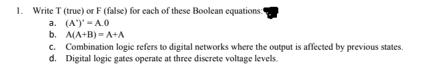 Write T (true) or F (false) for each of these Boolean equations:
1.
a. (A')' = A.0
b. A(A+B) — А+А
c. Combination logic refers to digital networks where the output is affected by previous states.
d. Digital logic gates operate at three discrete voltage levels.
