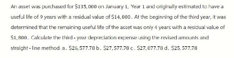 An asset was purchased for $135,000 on January 1, Year 1 and originally estimated to have a
useful life of 9 years with a residual value of $14,000. At the beginning of the third year, it was
determined that the remaining useful life of the asset was only 4 years with a residual value of
$1,800. Calculate the third-year depreciation expense using the revised amounts and
straight-line method. a. $26,577.78 b. $27,577.78 c. $27,077.78 d. $25,577.78