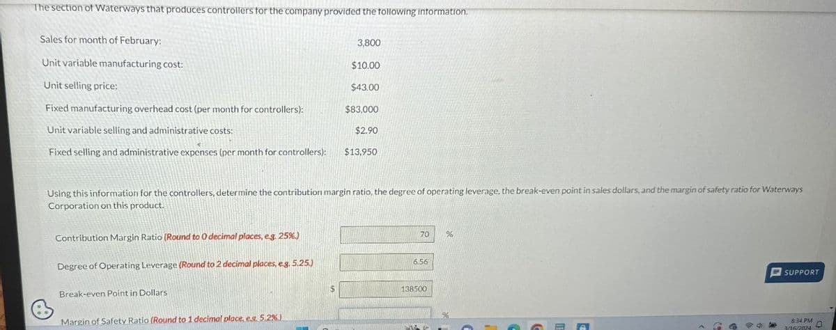 The section of Waterways that produces controllers for the company provided the following information.
Sales for month of February:
Unit variable manufacturing cost:
Unit selling price:
3,800
$10.00
$43.00
Fixed manufacturing overhead cost (per month for controllers):
$83,000
Unit variable selling and administrative costs:
$2.90
Fixed selling and administrative expenses (per month for controllers): $13,950
Using this information for the controllers, determine the contribution margin ratio, the degree of operating leverage, the break-even point in sales dollars, and the margin of safety ratio for Waterways
Corporation on this product.
Contribution Margin Ratio (Round to O decimal places, e.g. 25%.)
70
%
Degree of Operating Leverage (Round to 2 decimal places, e.g. 5.25.)
Break-even Point in Dollars
Margin of Safety Ratio (Round to 1 decimal place, ex. 5.2%)
6.56
138500
%
SUPPORT
8:34 PM
3/16/2024