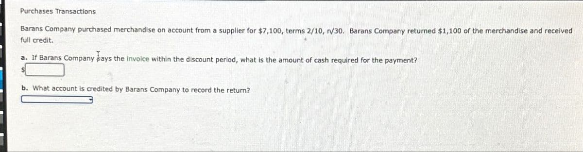 Purchases Transactions
Barans Company purchased merchandise on account from a supplier for $7,100, terms 2/10, n/30. Barans Company returned $1,100 of the merchandise and received
full credit.
a. If Barans Company pays the invoice within the discount period, what is the amount of cash required for the payment?
b. What account is credited by Barans Company to record the return?