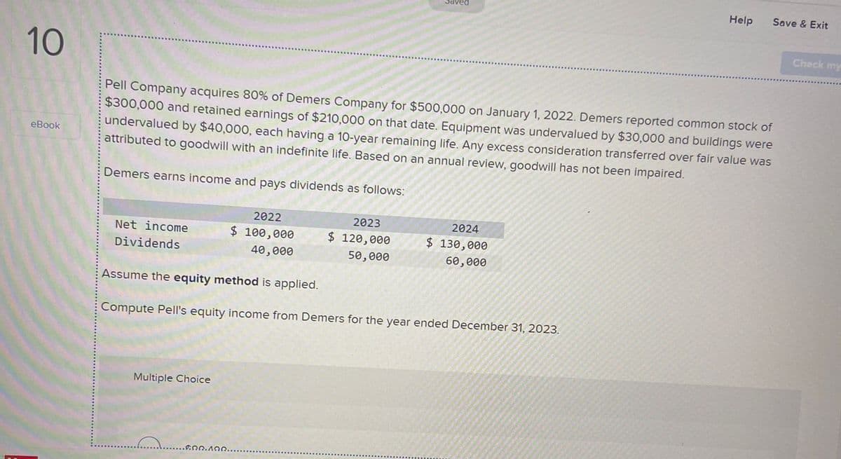 ved
Help
Save & Exit
10
eBook
Pell Company acquires 80% of Demers Company for $500,000 on January 1, 2022. Demers reported common stock of
$300,000 and retained earnings of $210,000 on that date. Equipment was undervalued by $30,000 and buildings were
undervalued by $40,000, each having a 10-year remaining life. Any excess consideration transferred over fair value was
attributed to goodwill with an indefinite life. Based on an annual review, goodwill has not been impaired.
Demers earns income and pays dividends as follows:
Net income
Dividends
2022
$ 100,000
40,000
2023
$ 120,000
50,000
2024
$ 130,000
60,000
Assume the equity method is applied.
Compute Pell's equity income from Demers for the year ended December 31, 2023.
Multiple Choice
.........
600.100.
Check my