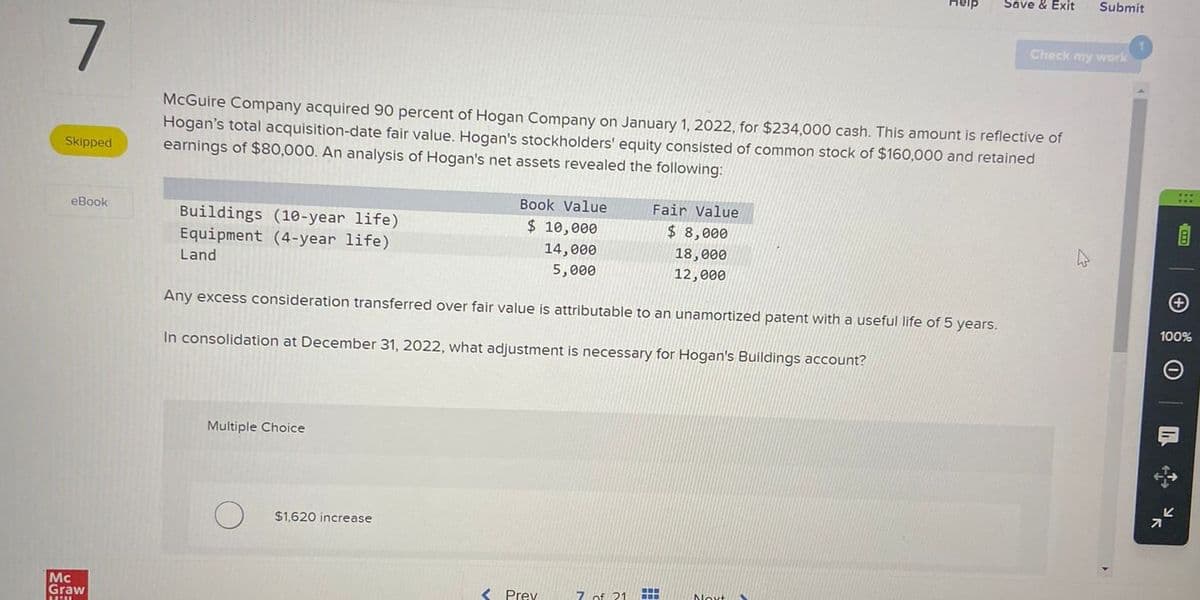 ave & Exit
Submit
Check my work
7
Skipped
McGuire Company acquired 90 percent of Hogan Company on January 1, 2022, for $234,000 cash. This amount is reflective of
Hogan's total acquisition-date fair value. Hogan's stockholders' equity consisted of common stock of $160,000 and retained
earnings of $80,000. An analysis of Hogan's net assets revealed the following:
eBook
Mc
Graw
Buildings (10-year life).
Equipment (4-year life)
Book Value
$ 10,000
Fair Value
14,000
5,000
$ 8,000
18,000
12,000
Land
Any excess consideration transferred over fair value is attributable to an unamortized patent with a useful life of 5 years.
In consolidation at December 31, 2022, what adjustment is necessary for Hogan's Buildings account?
Multiple Choice
$1,620 increase
<Prev
7 of
+
100%
I
小田
기
K