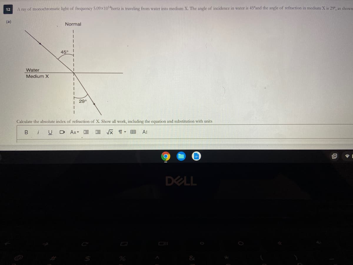 A ray of monochromatic light of frequency 5.09x10 hertz is traveling from water into medium X. The angle of incidence in water is 45°and the angle of refraction in medium X is 29°, as shown
12
(a)
Normal
45°
Water
Medium X
29°
Calculate the absolute index of refraction of X. Show all work, including the equation and substitution with units
B
AA E E x T- E A:
DELL
