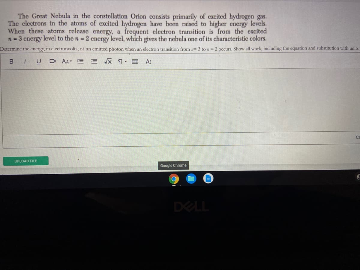 The Great Nebula in the constellation Orion consists primarily of excited hydrogen gas.
The electrons in the atoms of excited hydrogen have been raised to higher energy levels.
When these atoms release energy, a frequent electron transition is from the excited
n 3 energy level to the n 2 energy level, which gives the nebula one of its characteristic colors.
Determine the energy, in electronvolts, of an emitted photon when an electron transition from = 3 to n = 2 occurs. Show all work, including the equation and substitution with units
Bi
O AA E E X T - E A:
CH
UPLOAD FILE
Google Chrome
DELL
