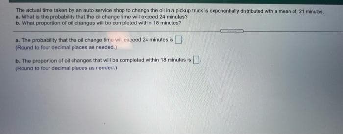 The actual time taken by an auto service shop to change the oil in a pickup truck is exponentially distributed with a mean of 21 minutes.
a. What is the probability that the oil change time will exceed 24 minutes?
b. What proportion of oil changes will be completed within 18 minutes?
a. The probability that the oil change time will exceed 24 minutes is
(Round to four decimal places as needed.)
b. The proportion of oil changes that will be completed within 18 minutes is.
(Round to four decimal places as needed,.)
