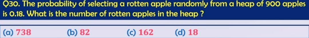 Q30. The probability of selecting a rotten apple randomly from a heap of 900 apples
is 0.18. What is the number of rotten apples in the heap?
(a) 738
(b) 82
(c) 162
(d) 18