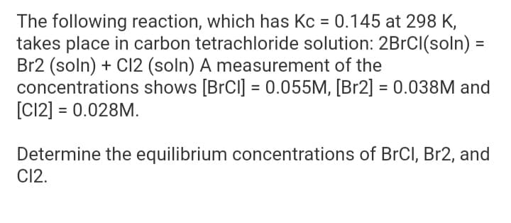 The following reaction, which has Kc = 0.145 at 298 K,
takes place in carbon tetrachloride solution: 2BrCl(soln) =
Br2 (soln) + Cl2 (soln) A measurement of the
concentrations shows [BrCl] = 0.055M, [Br2] = 0.038M and
[C12] = 0.028M.
Determine the equilibrium concentrations of BrCl, Br2, and
CI2.