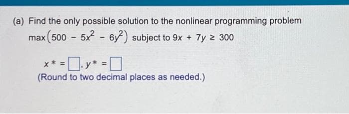 (a) Find the only possible solution to the nonlinear programming problem
max (500 - 5x²62) subject to 9x + 7y z 300
* * = .y* = 0
(Round to two decimal places as needed.)