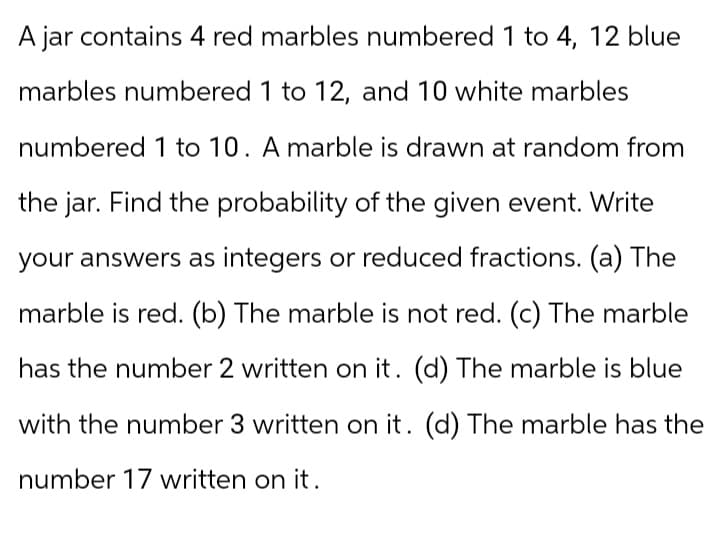 A jar contains 4 red marbles numbered 1 to 4, 12 blue
marbles numbered 1 to 12, and 10 white marbles
numbered 1 to 10. A marble is drawn at random from
the jar. Find the probability of the given event. Write
your answers as integers or reduced fractions. (a) The
marble is red. (b) The marble is not red. (c) The marble
has the number 2 written on it. (d) The marble is blue
with the number 3 written on it. (d) The marble has the
number 17 written on it.