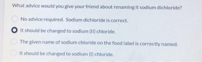 What advice would you give your friend about renaming it sodium dichloride?
No advice required. Sodium dichloride is correct.
It should be changed to sodium (II) chloride.
The given name of sodium chloride on the food label is correctly named.
It should be changed to sodium (1) chloride.