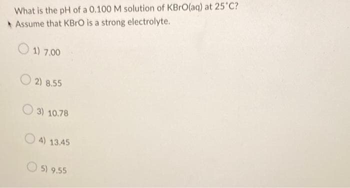 What is the pH of a 0.100 M solution of KBrO(aq) at 25°C?
Assume that KBrO is a strong electrolyte.
1) 7.00
2) 8.55
3) 10.78
4) 13.45
5) 9.55