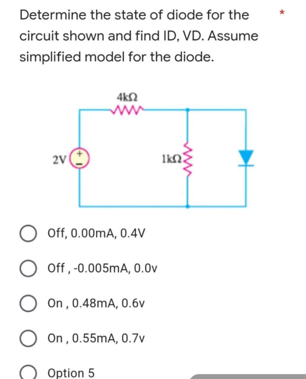 Determine the state of diode for the
circuit shown and find ID, VD. Assume
simplified model for the diode.
4k02
2V
1k02.
Off, 0.00mA, 0.4V
O Off, -0.005mA, 0.0v
On, 0.48mA, 0.6v
On, 0.55mA, 0.7v
Option 5