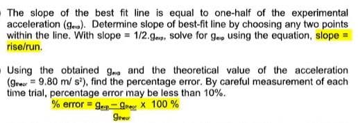 The slope of the best fit line is equal to one-half of the experimental
acceleration (g.). Determine slope of best-fit line by choosing any two points
within the line. With slope = 1/2.gep, Ssolve for g.ap using the equation, slope =
rise/run.
O Using the obtained g and the theoretical value of the acceleration
(gre = 9.80 m/ s'), find the percentage error. By careful measurement of each
time trial, percentage error may be less than 10%.
% error = g.p- gmeor X 100 %
