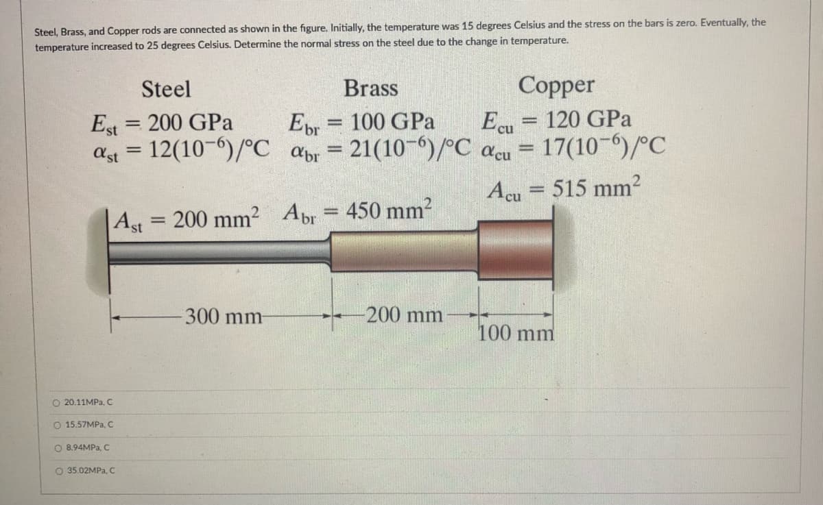 Steel, Brass, and Copper rods are connected as shown in the figure. Initially, the temperature was 15 degrees Celsius and the stress on the bars is zero. Eventually, the
temperature increased to 25 degrees Celsius. Determine the normal stress on the steel due to the change in temperature.
Steel
Brass
Copper
Est = 200 GPa
ast = 12(10-)/°C abr
Ebr = 100 GPa
21(10-")/°C acu = 17(10-")/°C
Ecu
120 GPa
%3D
%3D
Acu
515 mm?
200 mm? Abr = 450 mm2
Ast
-300 mm
-200mm
100 mm
O 20.11MPA, C
O 15.57MP., C
O 8.94MPA, c
O 35.02MPA, C
