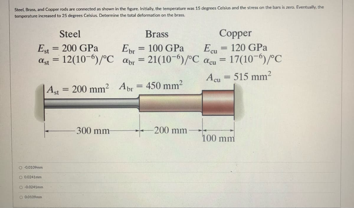 Steel, Brass, and Copper rods are connected as shown in the figure. Initially, the temperature was 15 degrees Celsius and the stress on the bars is zero. Eventually, the
temperature increased to 25 degrees Celsius. Determine the total deformation on the brass.
Steel
Brass
Copper
Est = 200 GPa
12(10-)/°C apr
Ebr
Ecu
17(10-)/°C
120 GPa
100 GPa
%3D
ast
= 21(10-6)/°C acu
Acu = 515 mm?
|Ast
200 mm2
Abr = 450 mm2
300 mm
-200 mm
100 mm
O -0.0109mm
O 0.0241mm
O -0.0241mm
O 0.0109mm
oooO
