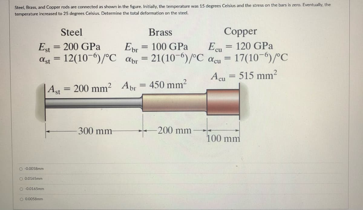 Steel, Brass, and Copper rods are connected as shown in the figure. Initially, the temperature was 15 degrees Celsius and the stress on the bars is zero. Eventually, the
temperature increased to 25 degrees Celsius. Determine the total deformation on the steel.
Steel
Brass
Copper
Est
= 200 GPa
Ebr
= 100 GPa
Ecu = 120 GPa
%3D
ast = 12(10-6)/°C abr = 21(10¬6)/°C acu = 17(10-)/°C
%3D
Acu = 515 mm²
|Ast = 200 mm?
Abr = 450 mm²
%3D
300 mm-
200 mm
100 mm
O -0.0058mm
O 0.0165mm
O -0.0165mm
O 0.0058mm
