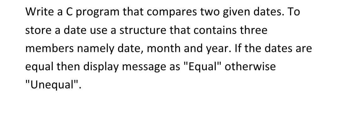 Write a C program that compares two given dates. To
store a date use a structure that contains three
members namely date, month and year. If the dates are
equal then display message as "Equal" otherwise
"Unequal".