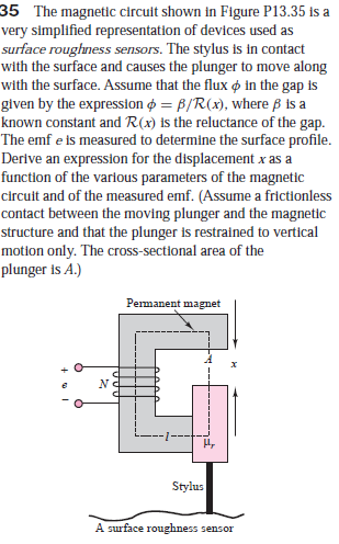 35 The magnetic circuit shown in Figure P13.35 is a
very simplified representation of devices used as
surface roughness sensors. The stylus is in contact
with the surface and causes the plunger to move along
with the surface. Assume that the flux o in the gap is
given by the expression o = B/R(x), where B is a
known constant and R(x) is the reluctance of the gap.
The emf e is measured to determine the surface profile.
Derive an expression for the displacement x as a
function of the various parameters of the magnetic
circuit and of the measured emf. (Assume a frictionless
contact between the moving plunger and the magnetic
structure and that the plunger is restrained to vertical
motion only. The cross-sectional area of the
plunger is A.)
Permanent magnet
No
Stylus
A surface roughness sensor
