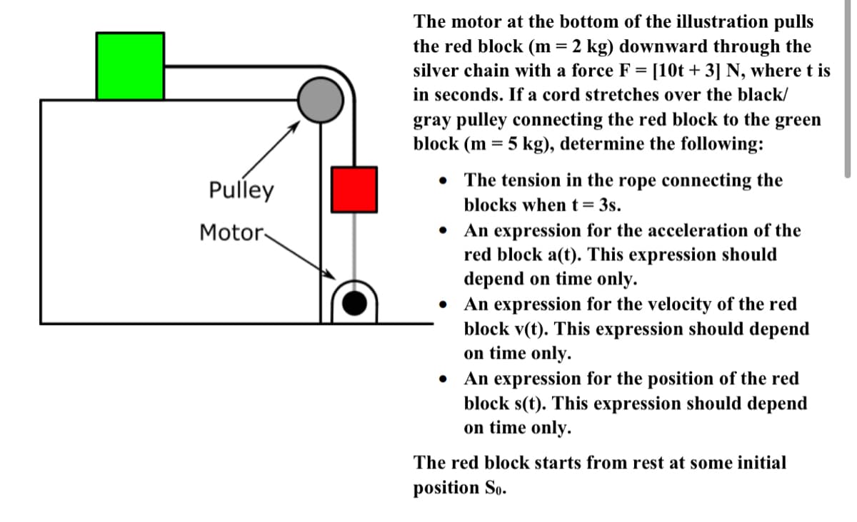 The motor at the bottom of the illustration pulls
the red block (m = 2 kg) downward through the
silver chain with a force F = [10t + 3] N, where t is
in seconds. If a cord stretches over the black/
gray pulley connecting the red block to the green
block (m = 5 kg), determine the following:
Pulley
The tension in the rope connecting the
blocks when t= 3s.
• An expression for the acceleration of the
red block a(t). This expression should
depend on time only.
An expression for the velocity of the red
block v(t). This expression should depend
on time only.
An expression for the position of the red
block s(t). This expression should depend
on time only.
Motor-
The red block starts from rest at some initial
position So.

