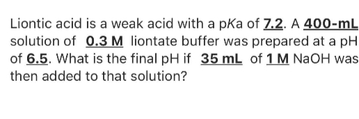 Liontic acid is a weak acid with a pKa of 7.2. A 400-mL
solution of 0.3 M liontate buffer was prepared at a pH
of 6.5. What is the final pH if 35 mL of 1 M NaOH was
then added to that solution?