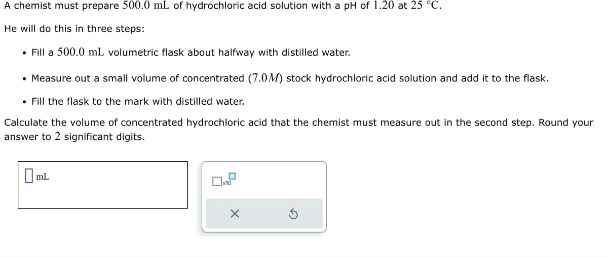 A chemist must prepare 500.0 mL of hydrochloric acid solution with a pH of 1.20 at 25 °C.
He will do this in three steps:
• Fill a 500.0 mL volumetric flask about halfway with distilled water.
• Measure out a small volume of concentrated (7.0M) stock hydrochloric acid solution and add it to the flask.
• Fill the flask to the mark with distilled water.
Calculate the volume of concentrated hydrochloric acid that the chemist must measure out in the second step. Round your
answer to 2 significant digits.
mL
x10
X