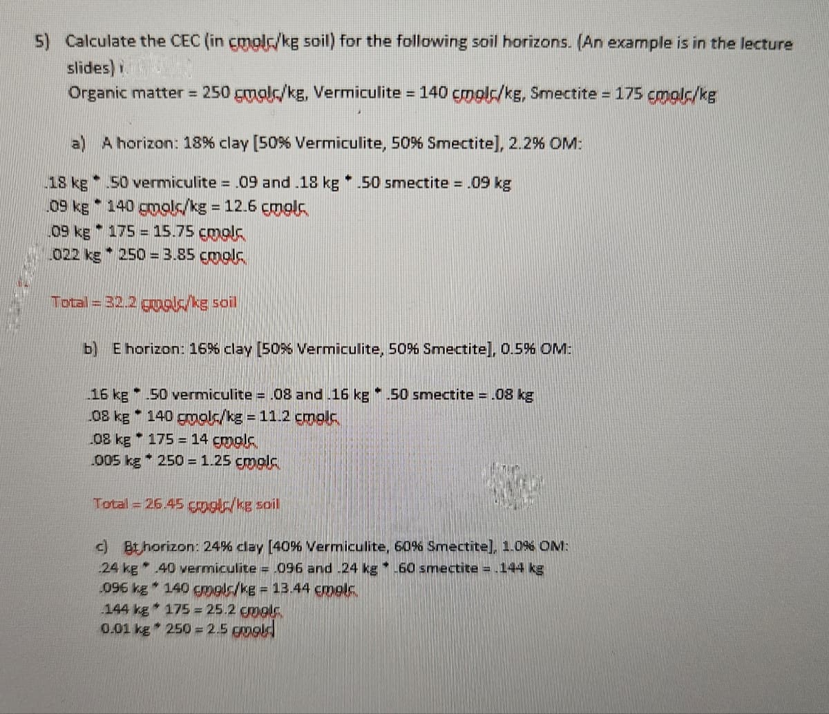 5) Calculate the CEC (in cmol/kg soil) for the following soil horizons. (An example is in the lecture
slides)
Organic matter = 250 gmol/kg, Vermiculite = 140 cmolc/kg, Smectite = 175 cmplc/kg
a)
A horizon: 18% clay [50% Vermiculite, 50% Smectite], 2.2% OM:
18 kg
09 kg
09 kg
[02 kg
M
50 vermiculite = .09 and .18 kg 50 smectite = .09 kg
140 gmolc/kg = 12.6 cmolc
175 = 15.75 cmplc
250 = 3.85 gmol.
13
Total = 32.2 goala ke soil
b) E horizon: 16% clay [50% Vermiculite, 50% Smectite], 0.5% OM:
16 kg 50 vermiculite = .08 and .16 kg * .50 smectite = .08 kg
.08 kg * 140 gmalc/kg = 11.2 cmplc.
08 kg 175 14 cmpl
005 kg 250 = 1.25 emplc
Total = 26.45 gols/kg soil
c) Bt horizon: 24% clay [40% Vermiculite, 60% Smectite], 1.0% OM:
24 kg 40 vermiculite = .096 and -24 kg -60 smectite = .144 kg
4
096 kg 140 gmol/kg = 13.44 cmolc.
144 kg 175 = 25.2 emalc
0.01 kg * 250 = 2.5 goold