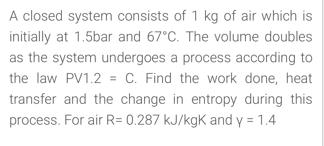 A closed system consists of 1 kg of air which is
initially at 1.5bar and 67°C. The volume doubles
as the system undergoes a process according to
the law PV1.2 = C. Find the work done, heat
transfer and the change in entropy during this
process. For air R= 0.287 kJ/kgK and y = 1.4
