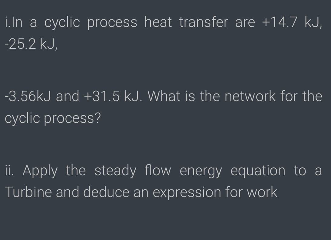 i.In a cyclic process heat transfer are +14.7 kJ,
-25.2 kJ,
-3.56kJ and +31.5 kJ. What is the network for the
cyclic process?
ii. Apply the steady flow energy equation to a
Turbine and deduce an expression for work
